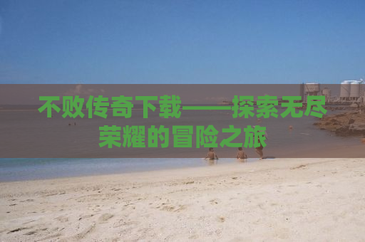 不败传奇下载——探索无尽荣耀的冒险之旅