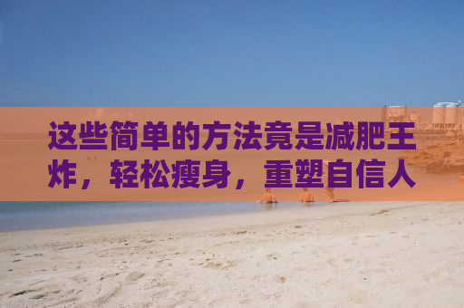 这些简单的方法竟是减肥王炸，轻松瘦身，重塑自信人生