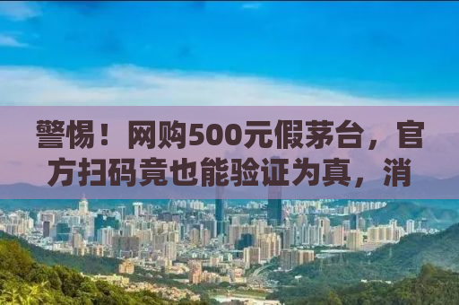 警惕！网购500元假茅台，官方扫码竟也能验证为真，消费者该如何防范？