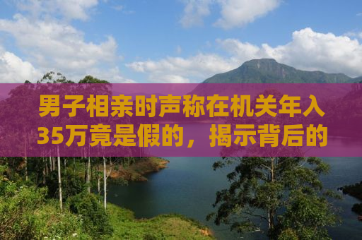 男子相亲时声称在机关年入35万竟是假的，揭示背后的真相与启示