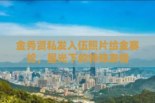 金秀贤私发入伍照片给金赛纶，星光下的特殊友情
