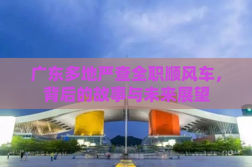 广东多地严查全职顺风车，背后的故事与未来展望