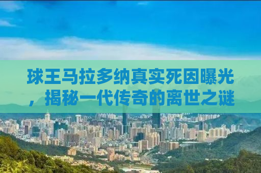 球王马拉多纳真实死因曝光，揭秘一代传奇的离世之谜