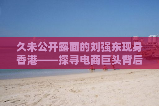 久未公开露面的刘强东现身香港——探寻电商巨头背后的故事